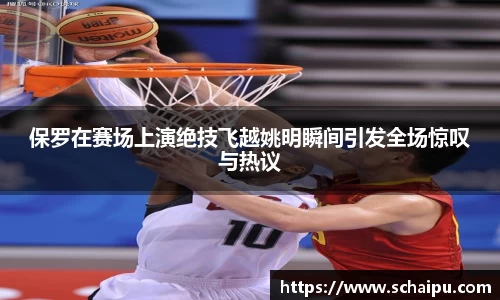 保罗在赛场上演绝技飞越姚明瞬间引发全场惊叹与热议